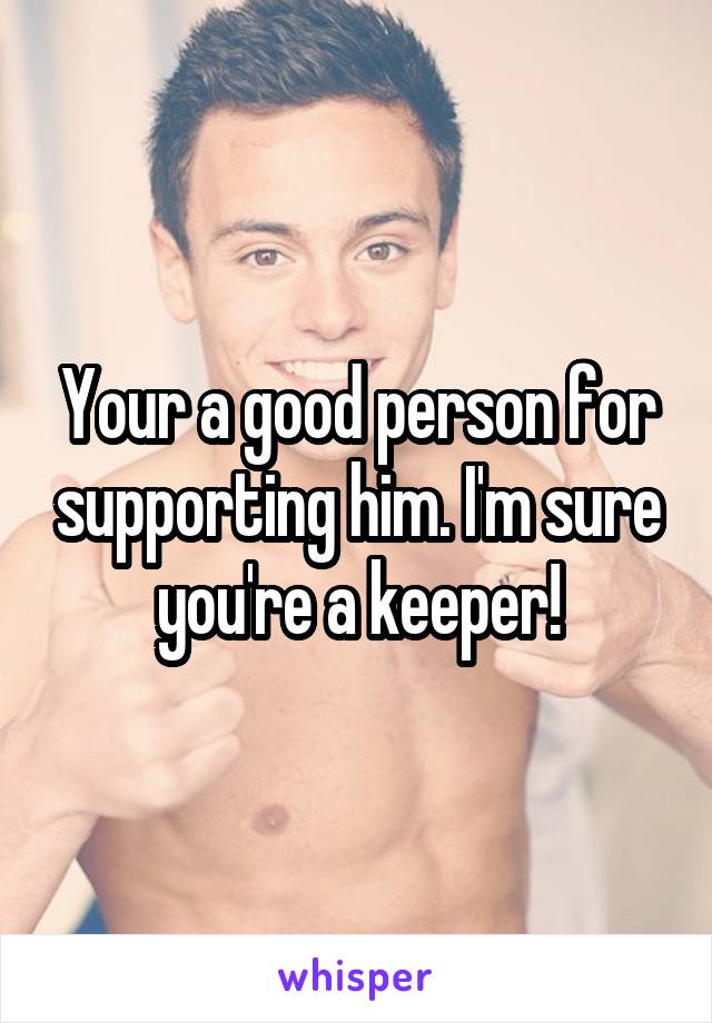 Your a good person for supporting him. I'm sure you're a keeper!