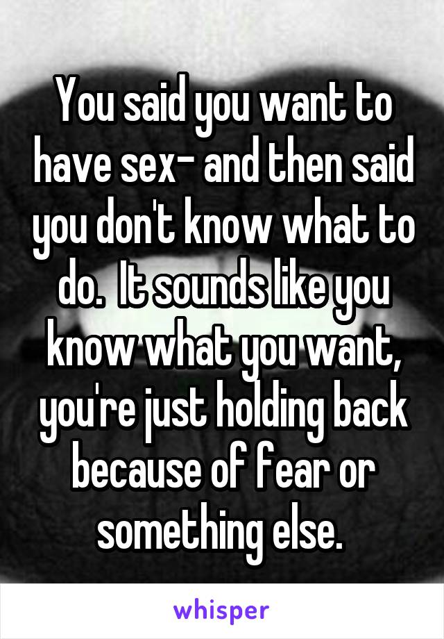 You said you want to have sex- and then said you don't know what to do.  It sounds like you know what you want, you're just holding back because of fear or something else. 