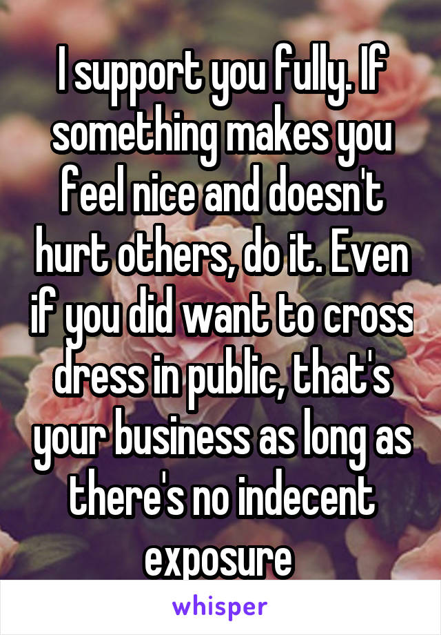 I support you fully. If something makes you feel nice and doesn't hurt others, do it. Even if you did want to cross dress in public, that's your business as long as there's no indecent exposure 