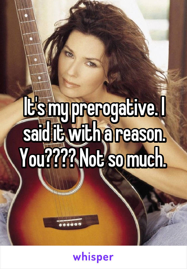 It's my prerogative. I said it with a reason. You???? Not so much. 