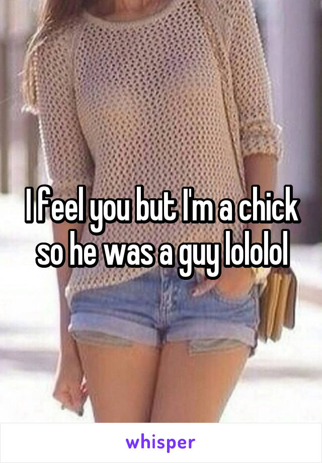 I feel you but I'm a chick so he was a guy lololol
