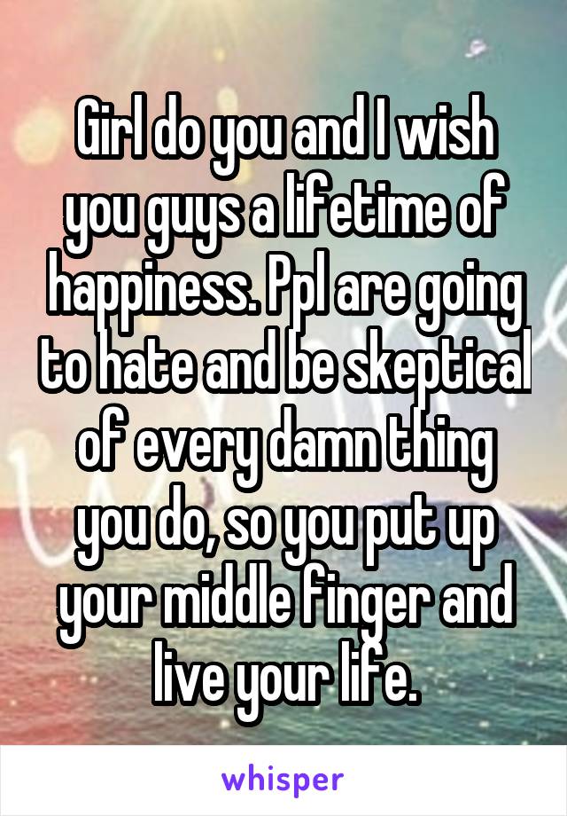 Girl do you and I wish you guys a lifetime of happiness. Ppl are going to hate and be skeptical of every damn thing you do, so you put up your middle finger and live your life.