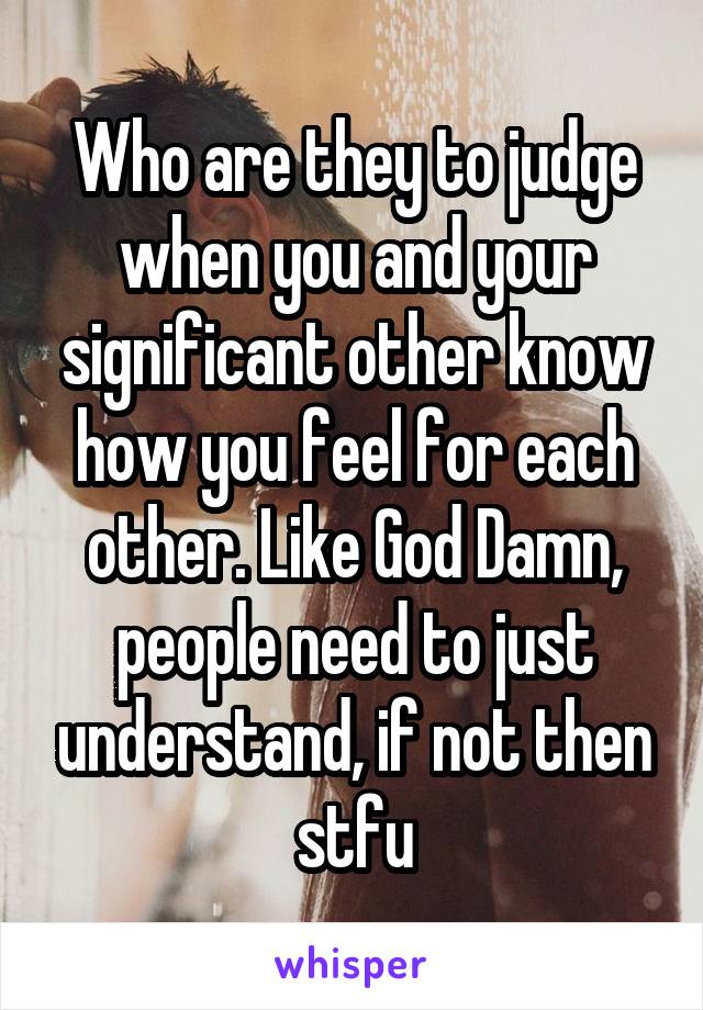 Who are they to judge when you and your significant other know how you feel for each other. Like God Damn, people need to just understand, if not then stfu