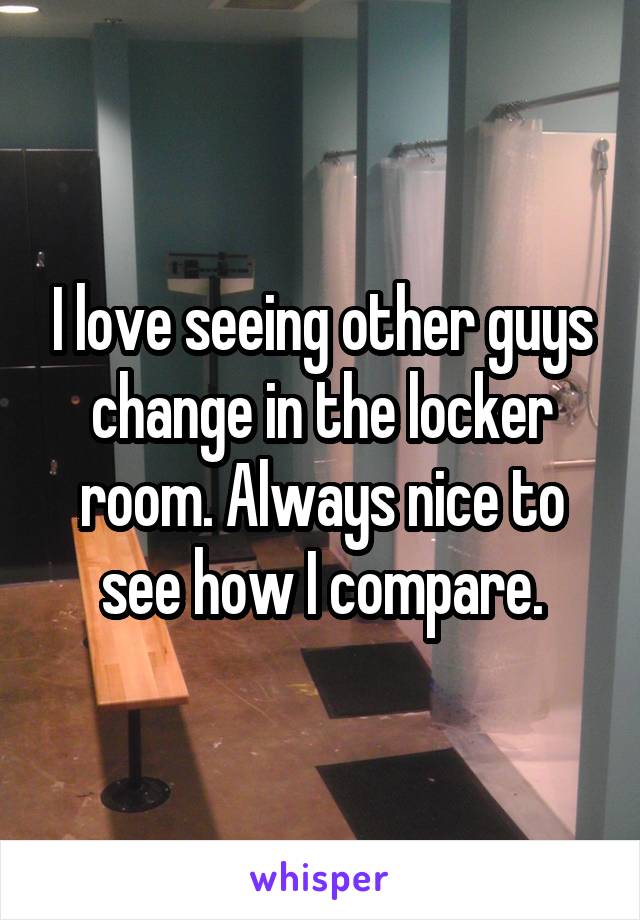 I love seeing other guys change in the locker room. Always nice to see how I compare.