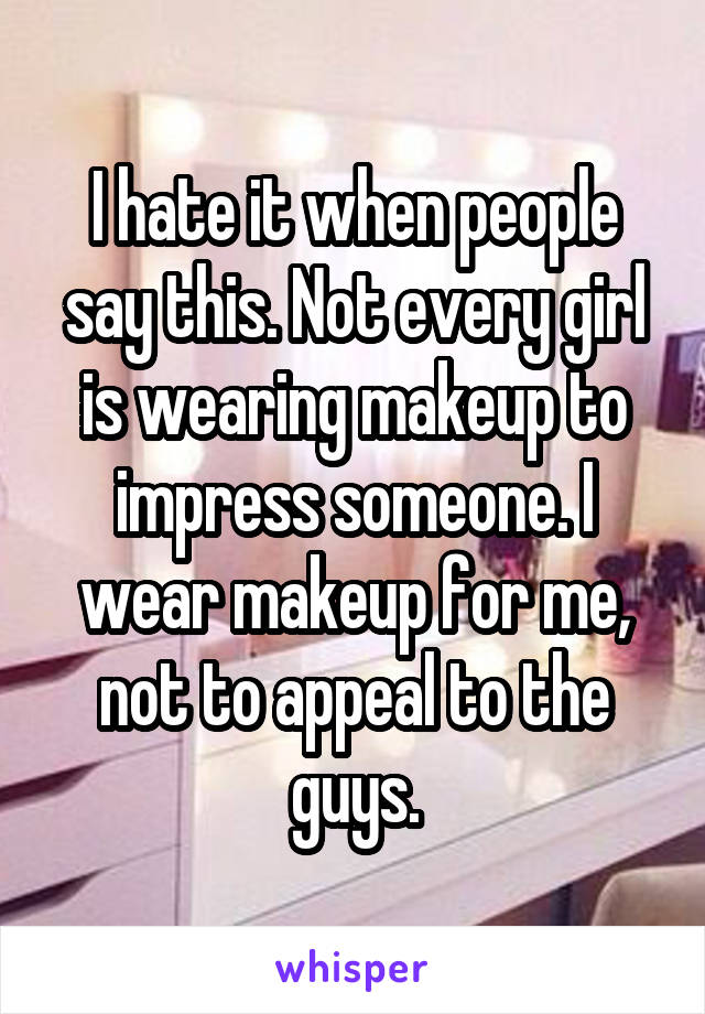 I hate it when people say this. Not every girl is wearing makeup to impress someone. I wear makeup for me, not to appeal to the guys.