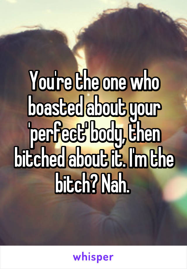 You're the one who boasted about your 'perfect' body, then bitched about it. I'm the bitch? Nah. 