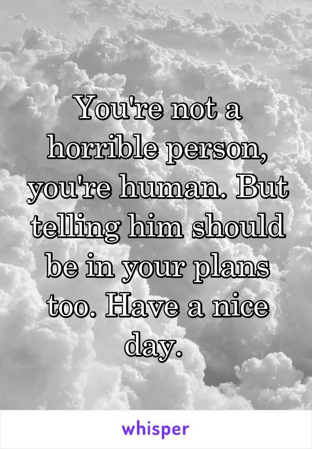 You're not a horrible person, you're human. But telling him should be in your plans too. Have a nice day. 
