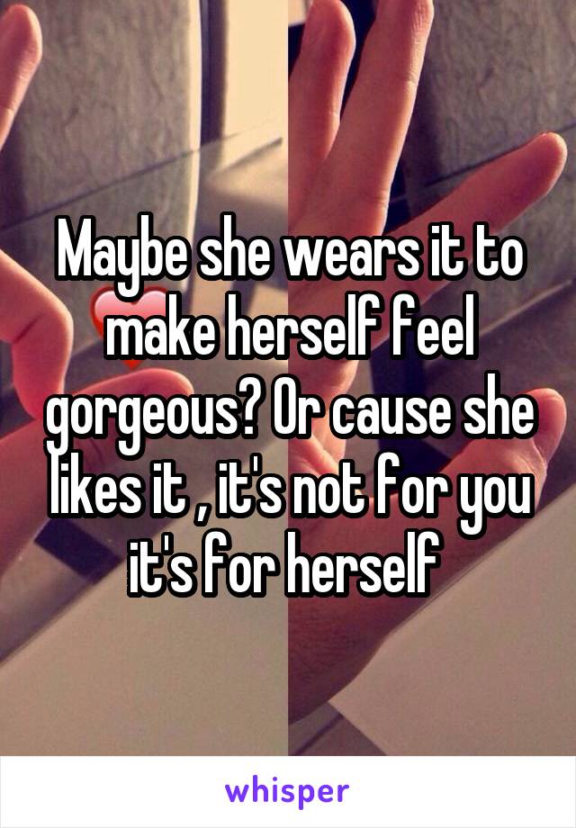 Maybe she wears it to make herself feel gorgeous? Or cause she likes it , it's not for you it's for herself 