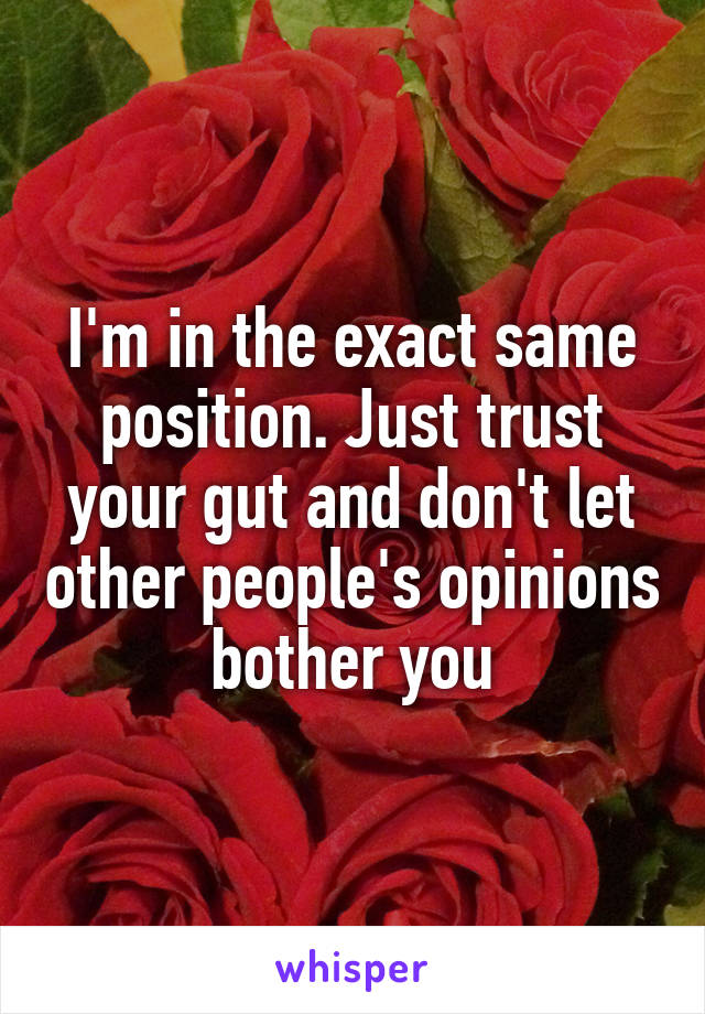 I'm in the exact same position. Just trust your gut and don't let other people's opinions bother you