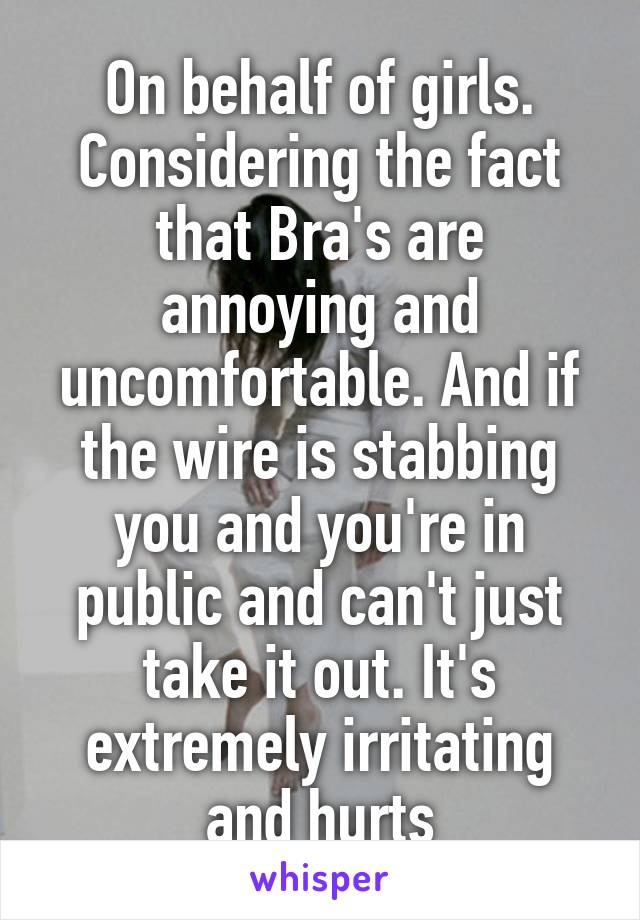 On behalf of girls. Considering the fact that Bra's are annoying and uncomfortable. And if the wire is stabbing you and you're in public and can't just take it out. It's extremely irritating and hurts