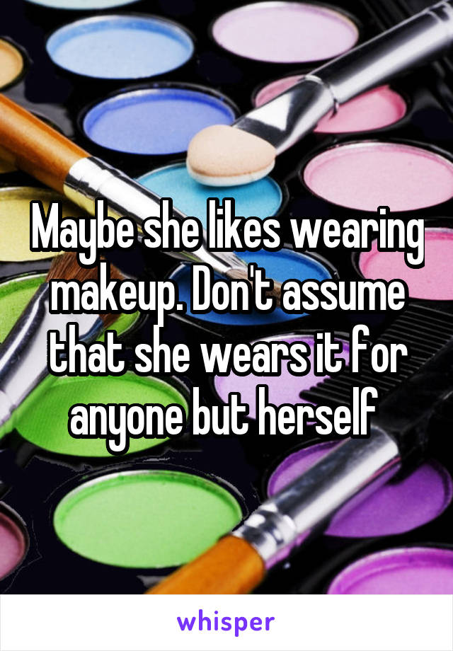 Maybe she likes wearing makeup. Don't assume that she wears it for anyone but herself 