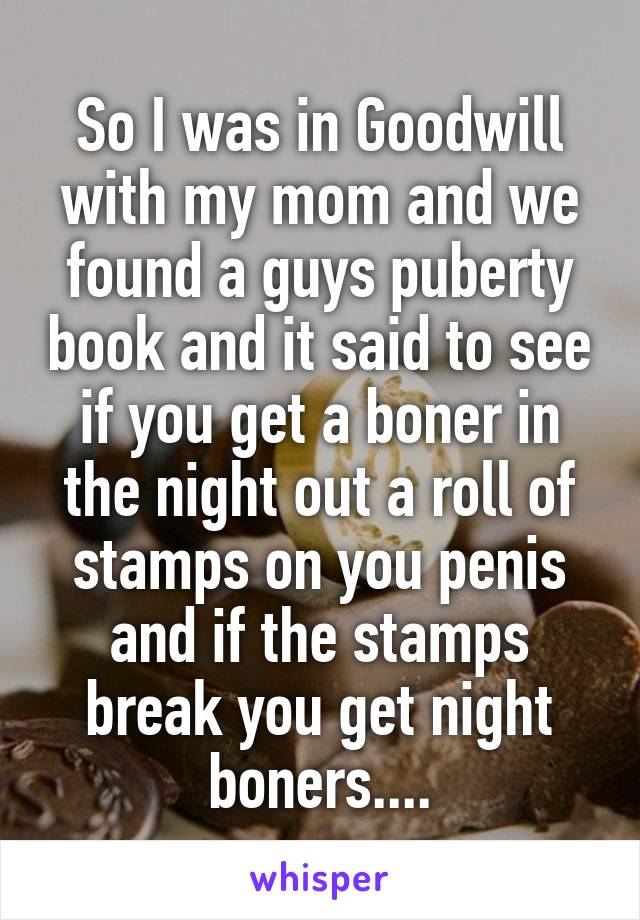 So I was in Goodwill with my mom and we found a guys puberty book and it said to see if you get a boner in the night out a roll of stamps on you penis and if the stamps break you get night boners....