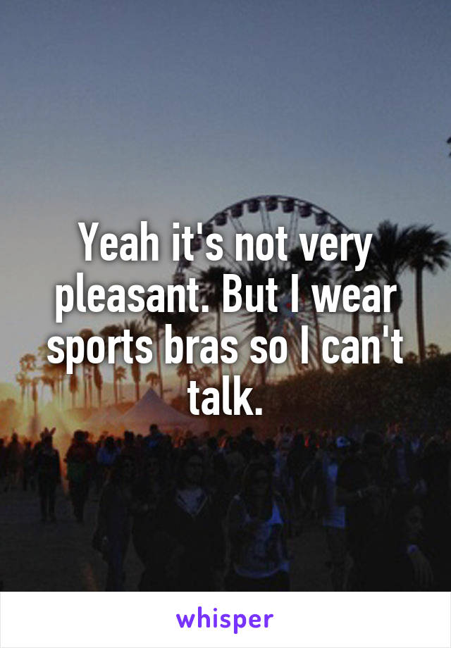 Yeah it's not very pleasant. But I wear sports bras so I can't talk.