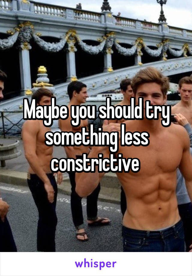 Maybe you should try something less constrictive 