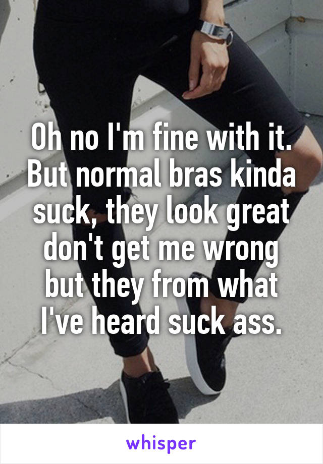 Oh no I'm fine with it. But normal bras kinda suck, they look great don't get me wrong but they from what I've heard suck ass.