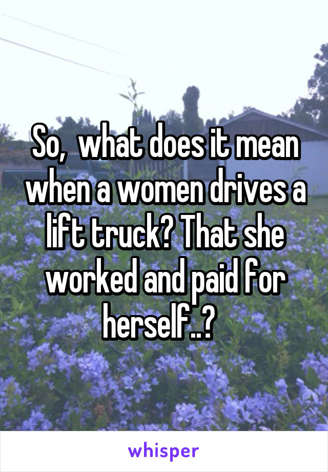 So,  what does it mean when a women drives a lift truck? That she worked and paid for herself..?  