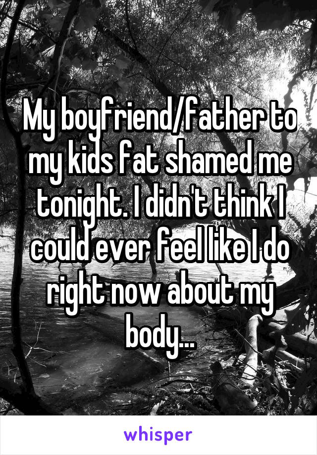 My boyfriend/father to my kids fat shamed me tonight. I didn't think I could ever feel like I do right now about my body...