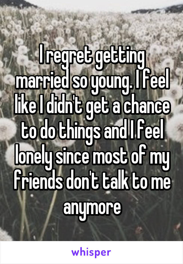 I regret getting married so young. I feel like I didn't get a chance to do things and I feel lonely since most of my friends don't talk to me anymore