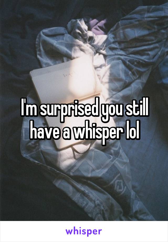 I'm surprised you still have a whisper lol