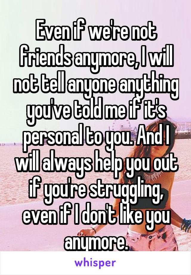 Even if we're not friends anymore, I will not tell anyone anything you've told me if it's personal to you. And I will always help you out if you're struggling, even if I don't like you anymore.