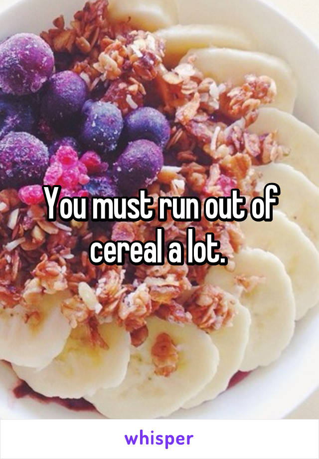 You must run out of cereal a lot. 
