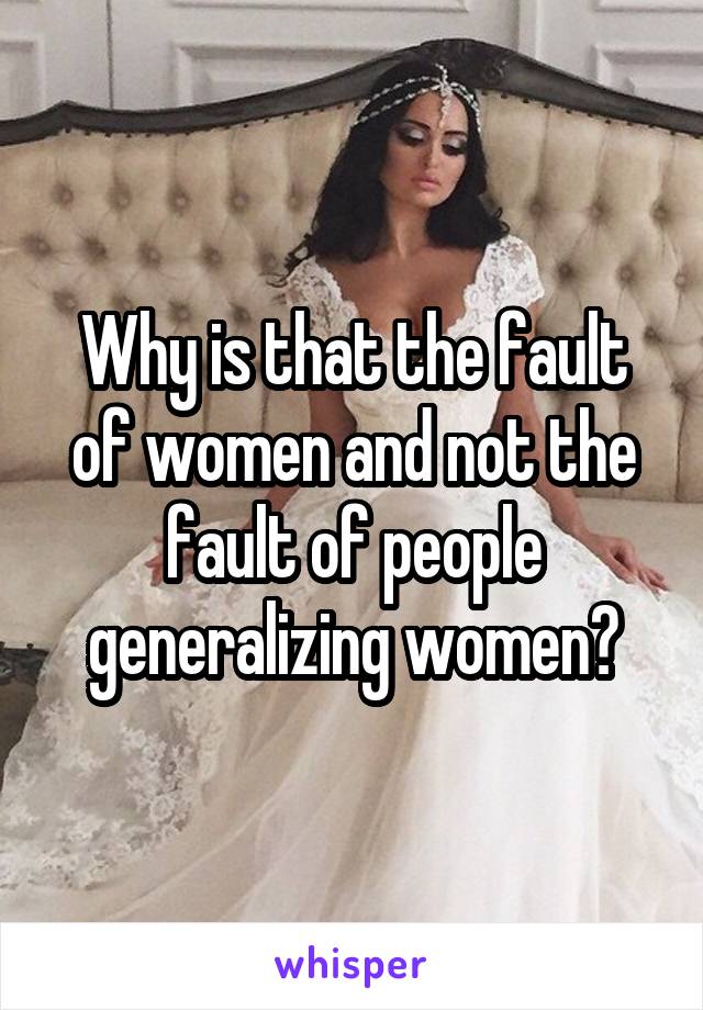 Why is that the fault of women and not the fault of people generalizing women?