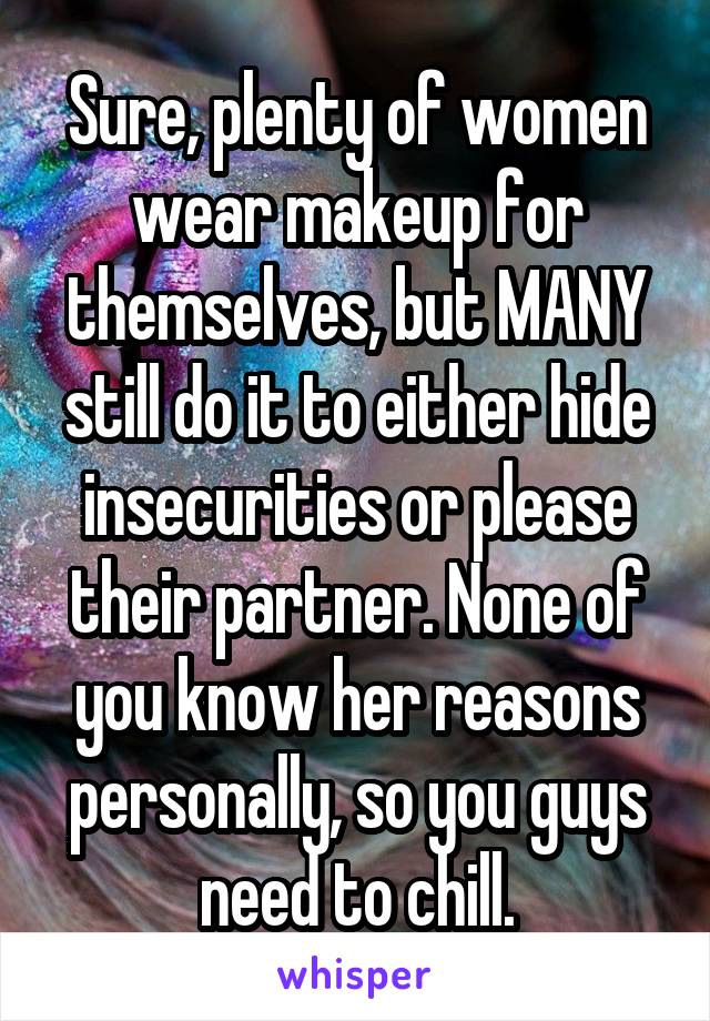 Sure, plenty of women wear makeup for themselves, but MANY still do it to either hide insecurities or please their partner. None of you know her reasons personally, so you guys need to chill.