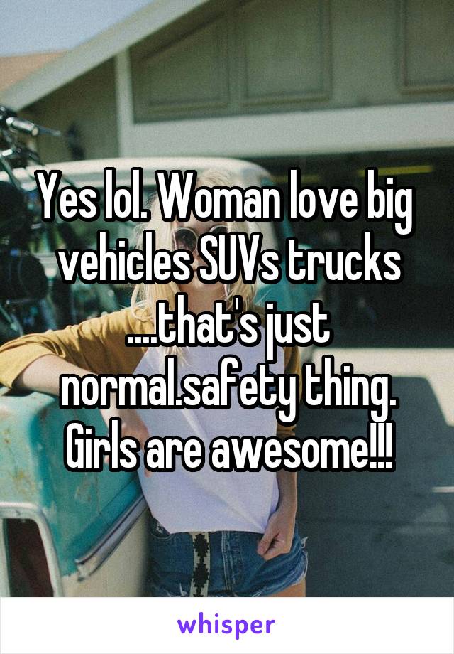 Yes lol. Woman love big  vehicles SUVs trucks ....that's just normal.safety thing. Girls are awesome!!!