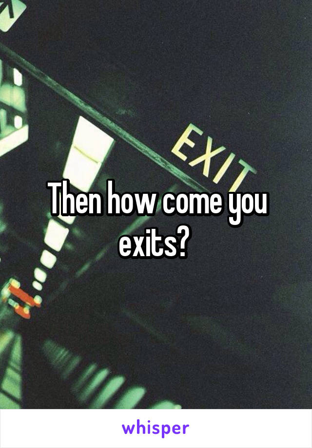 Then how come you exits? 