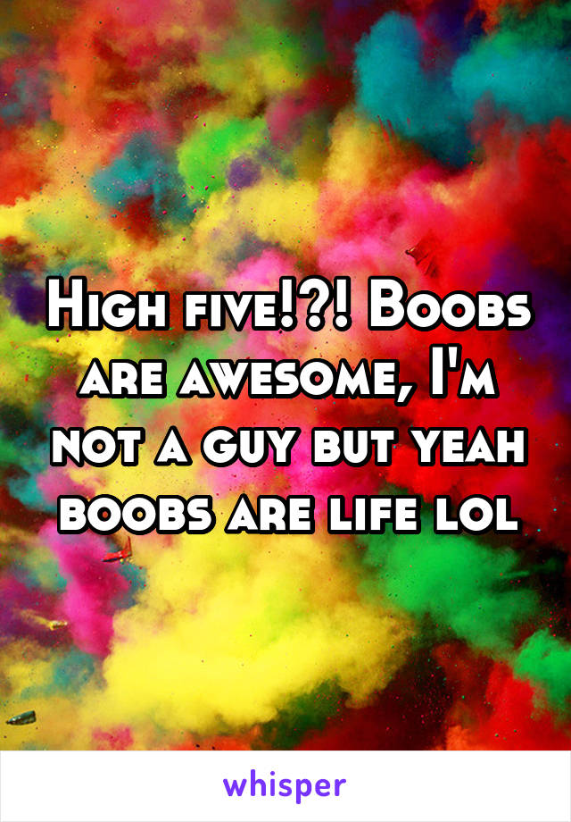 High five!?! Boobs are awesome, I'm not a guy but yeah boobs are life lol