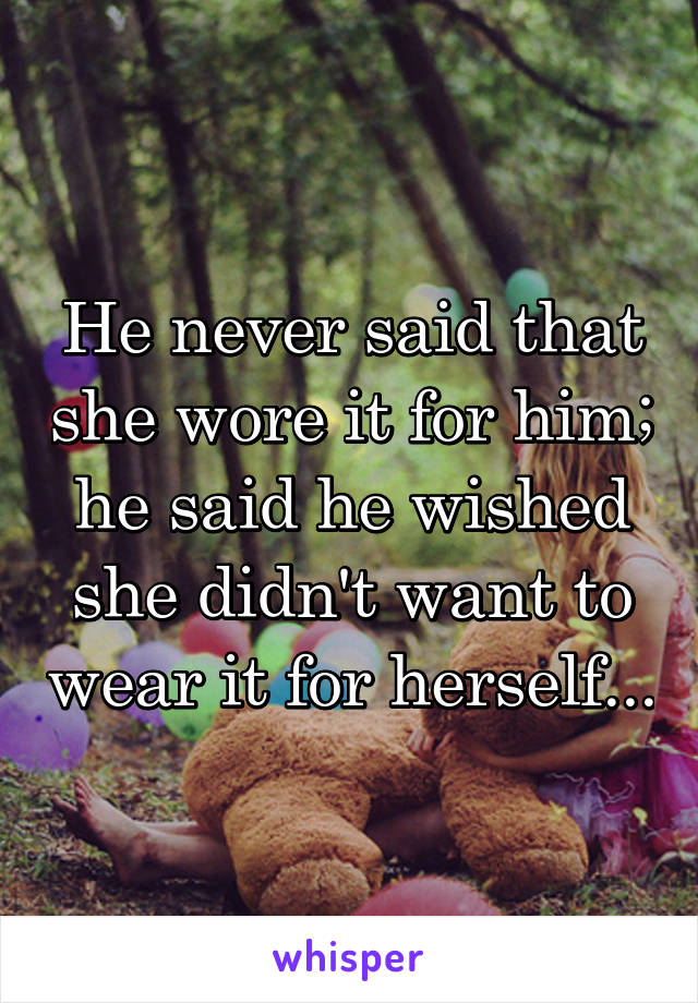 He never said that she wore it for him; he said he wished she didn't want to wear it for herself...