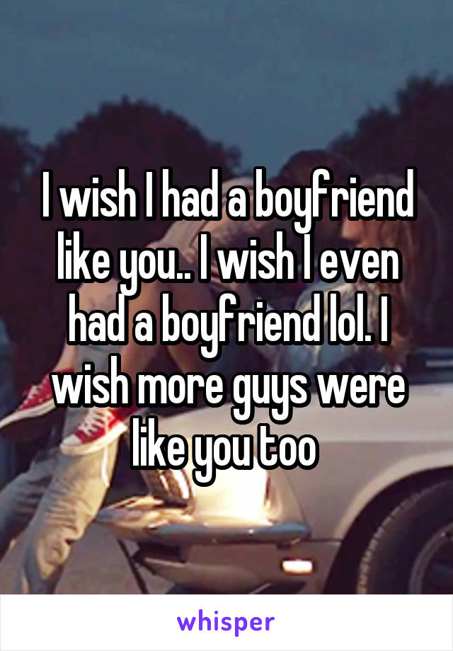 I wish I had a boyfriend like you.. I wish I even had a boyfriend lol. I wish more guys were like you too 