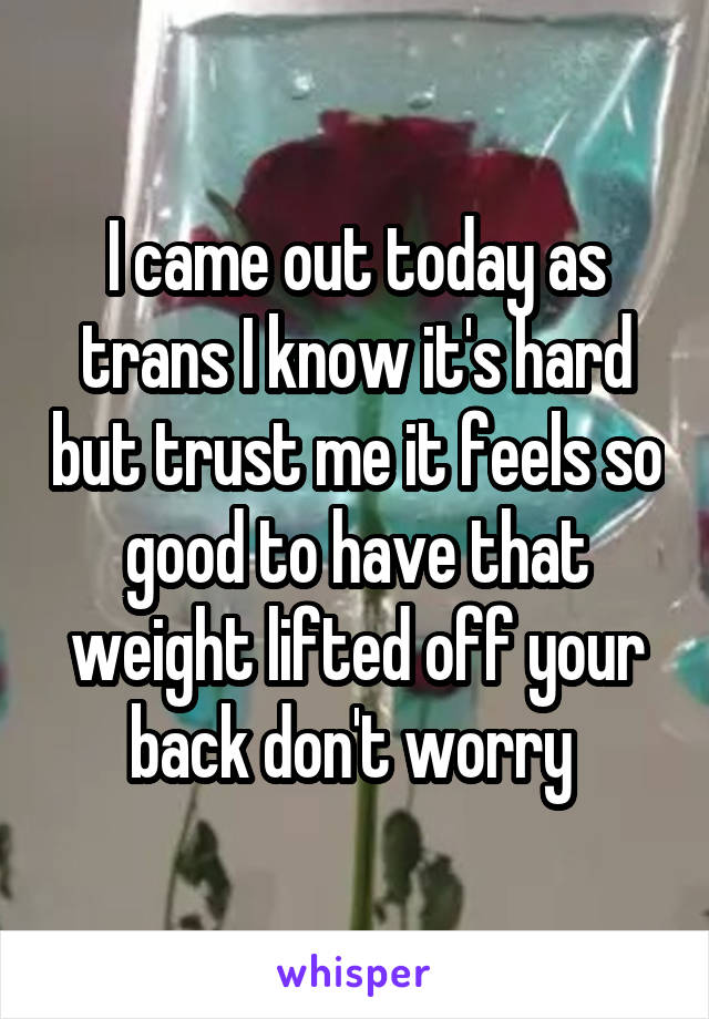 I came out today as trans I know it's hard but trust me it feels so good to have that weight lifted off your back don't worry 