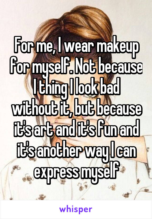 For me, I wear makeup for myself. Not because I thing I look bad without it, but because it's art and it's fun and it's another way I can express myself