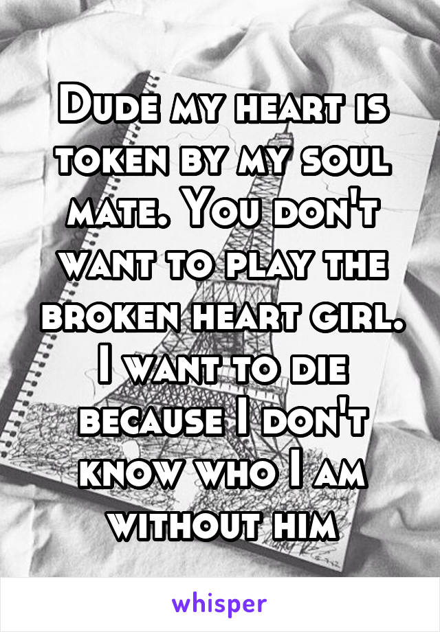 Dude my heart is token by my soul mate. You don't want to play the broken heart girl.
I want to die because I don't know who I am without him