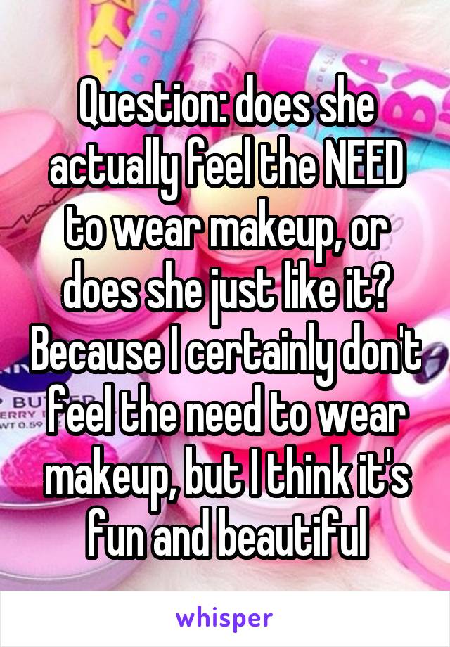 Question: does she actually feel the NEED to wear makeup, or does she just like it? Because I certainly don't feel the need to wear makeup, but I think it's fun and beautiful