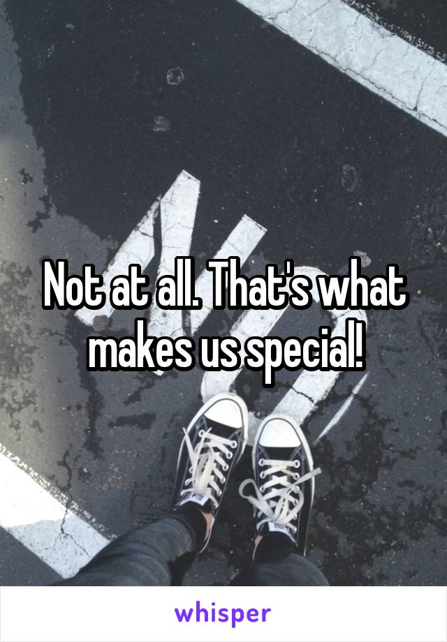 Not at all. That's what makes us special!