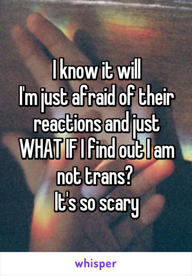 I know it will
I'm just afraid of their reactions and just WHAT IF I find out I am not trans? 
It's so scary