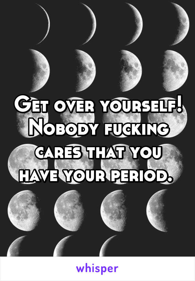 Get over yourself! Nobody fucking cares that you have your period. 