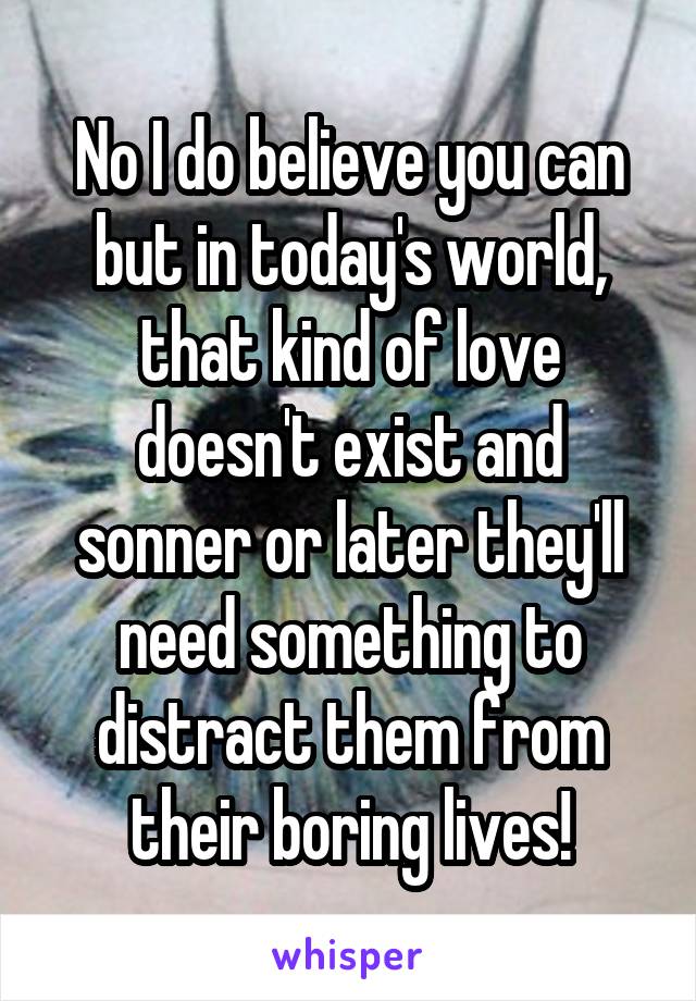 No I do believe you can but in today's world, that kind of love doesn't exist and sonner or later they'll need something to distract them from their boring lives!