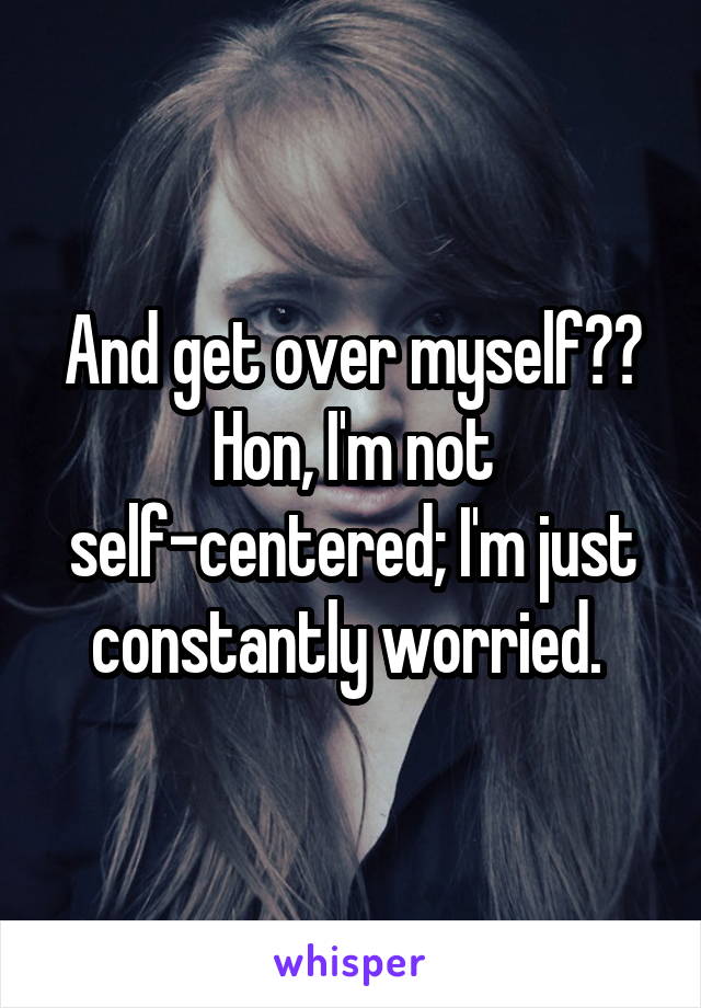 And get over myself?? Hon, I'm not self-centered; I'm just constantly worried. 