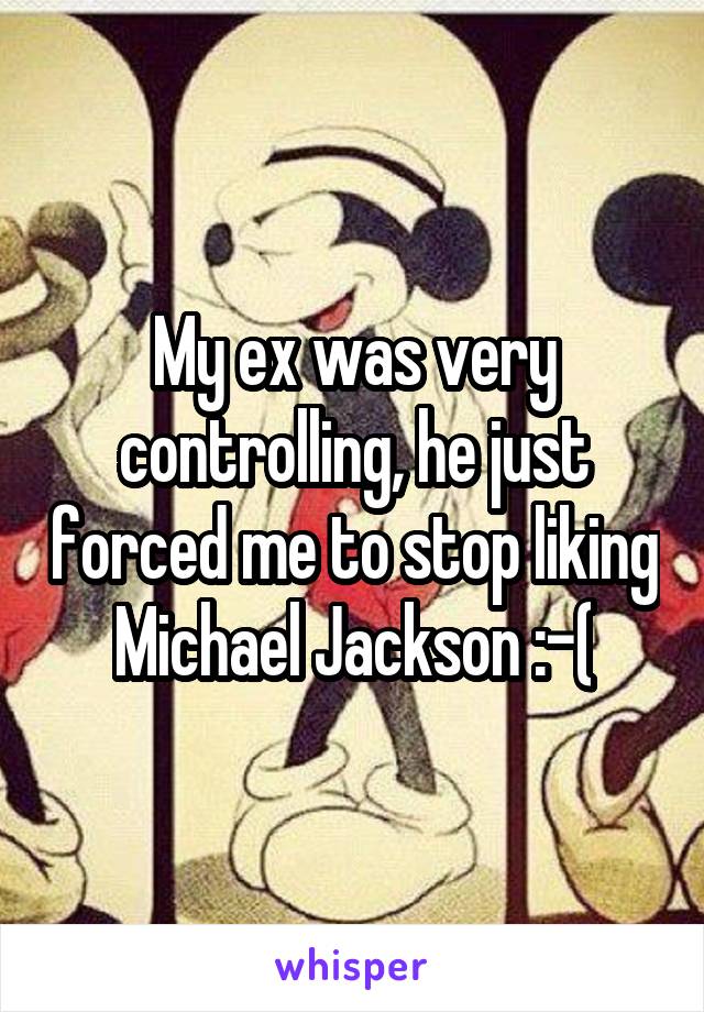 My ex was very controlling, he just forced me to stop liking Michael Jackson :-(