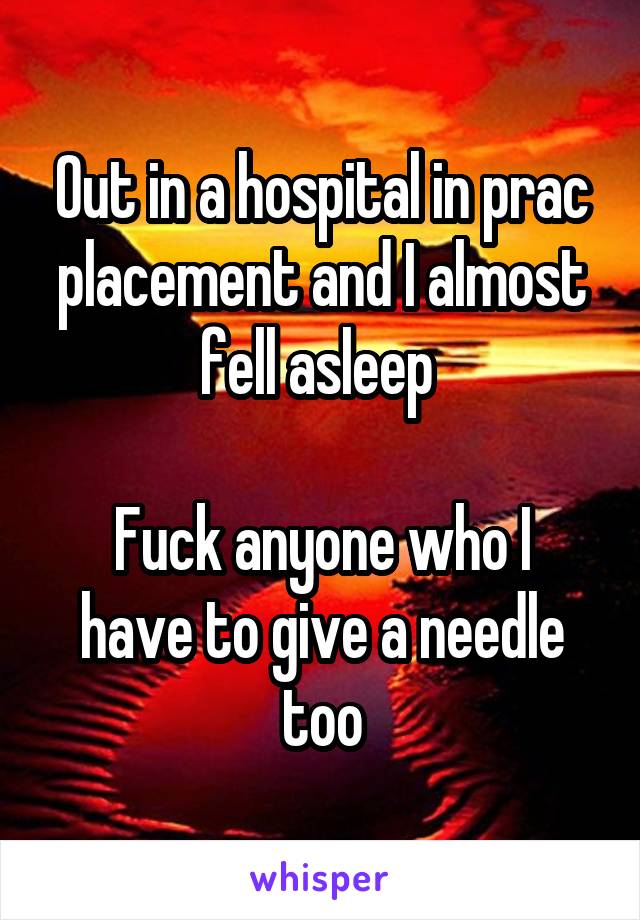 Out in a hospital in prac placement and I almost fell asleep 

Fuck anyone who I have to give a needle too