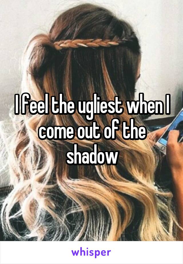 I feel the ugliest when I come out of the shadow