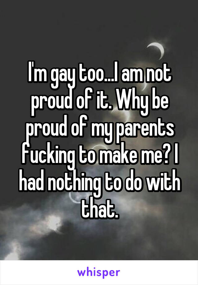 I'm gay too...I am not proud of it. Why be proud of my parents fucking to make me? I had nothing to do with that.