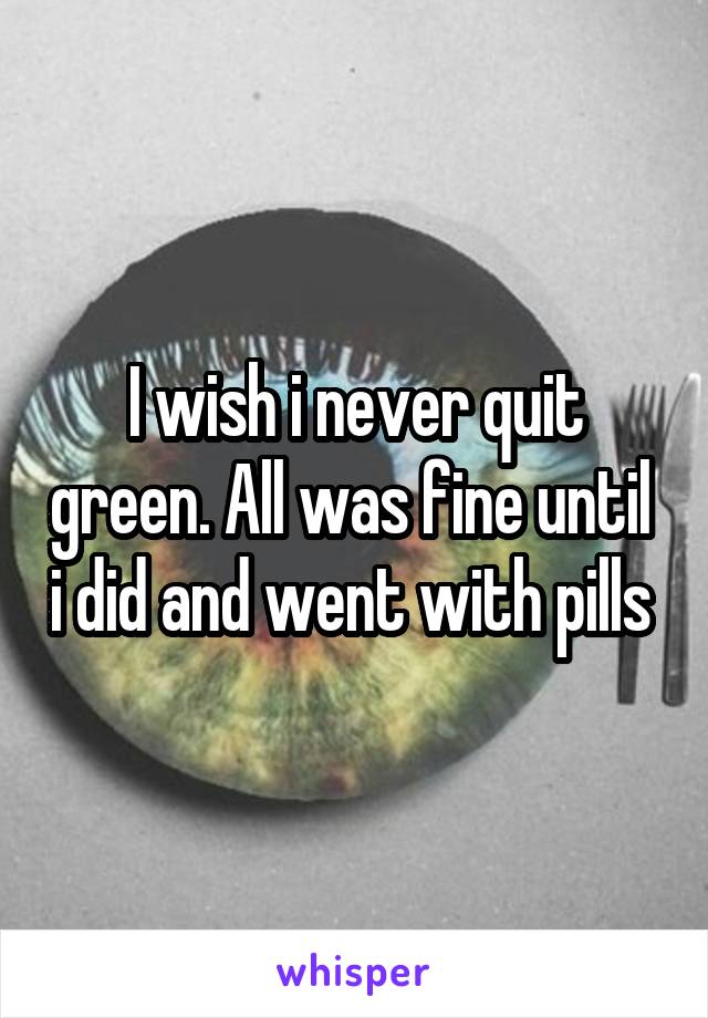 I wish i never quit green. All was fine until  i did and went with pills 