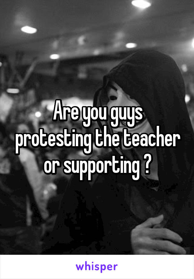 Are you guys protesting the teacher or supporting ?