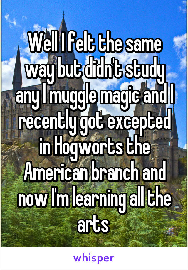 Well I felt the same way but didn't study any l muggle magic and I recently got excepted in Hogworts the American branch and now I'm learning all the arts 