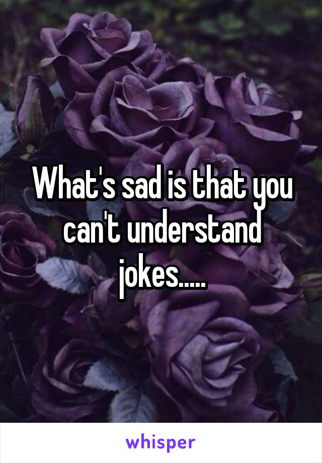 What's sad is that you can't understand jokes.....