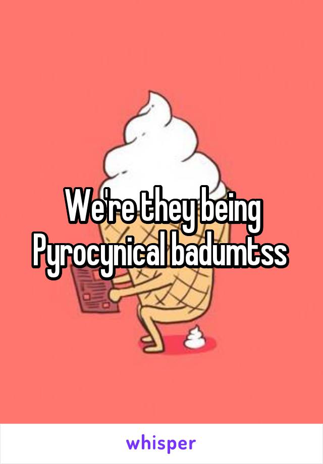We're they being Pyrocynical badumtss 